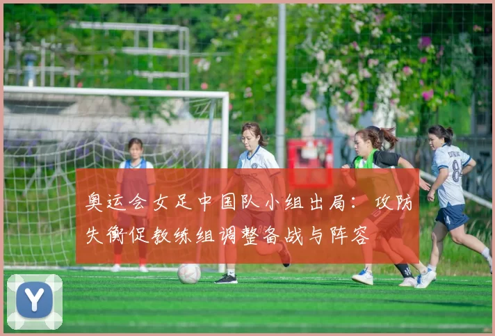 奥运会女足中国队小组出局:攻防失衡促教练组调整备战与阵容