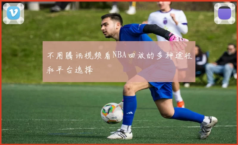 不用腾讯视频看NBA回放的多种途径和平台选择
