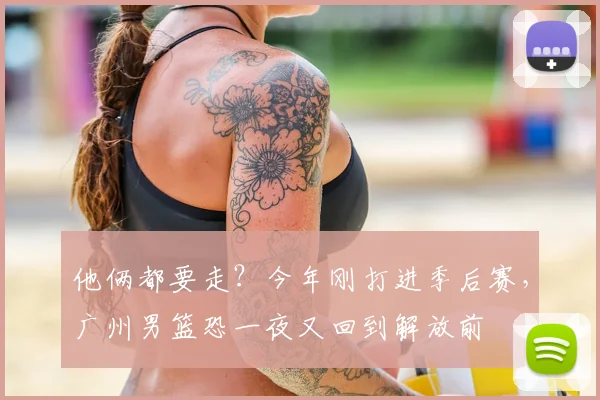 他俩都要走？今年刚打进季后赛，广州男篮恐一夜又回到解放前