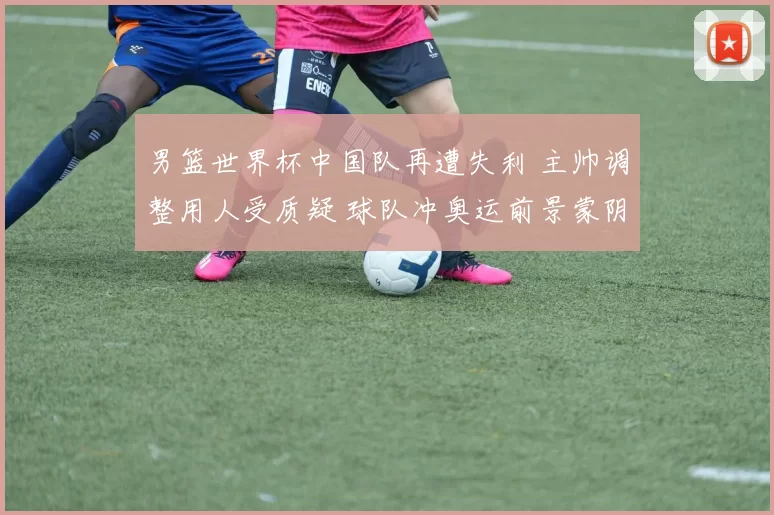 男篮世界杯中国队再遭失利 主帅调整用人受质疑 球队冲奥运前景蒙阴影