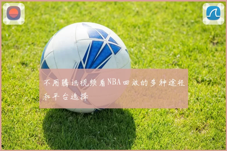 不用腾讯视频看NBA回放的多种途径和平台选择