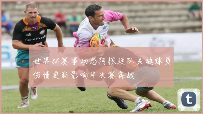 世界杯赛事动态阿根廷队关键球员伤情更新影响半决赛备战