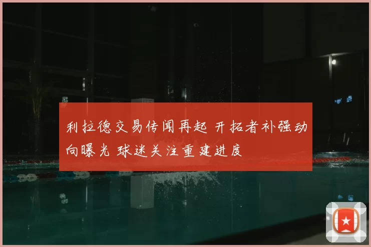 利拉德交易传闻再起 开拓者补强动向曝光 球迷关注重建进度