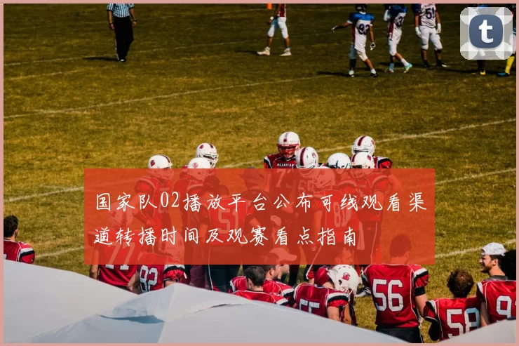 国家队02播放平台公布可线观看渠道转播时间及观赛看点指南