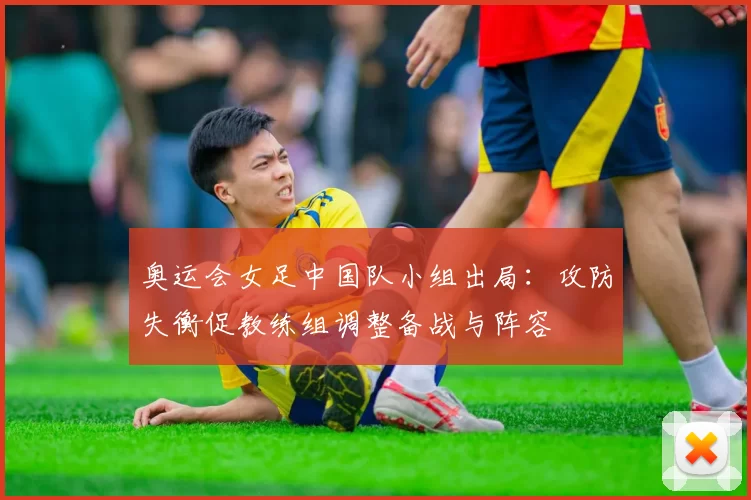 奥运会女足中国队小组出局:攻防失衡促教练组调整备战与阵容