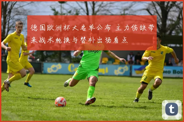 德国欧洲杯大名单公布 主力伤缺带来战术轮换与替补出场看点