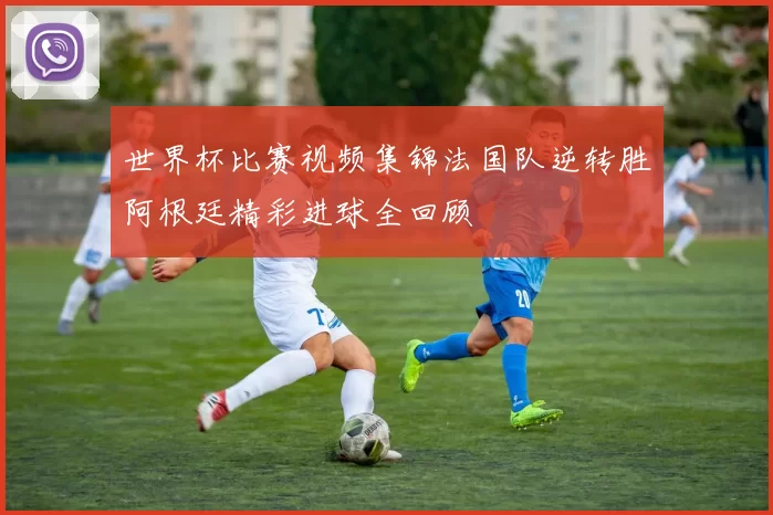 世界杯比赛视频集锦法国队逆转胜阿根廷精彩进球全回顾