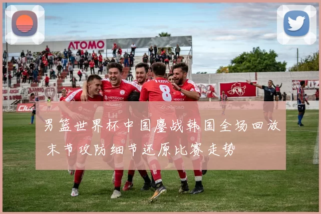 男篮世界杯中国鏖战韩国全场回放 末节攻防细节还原比赛走势