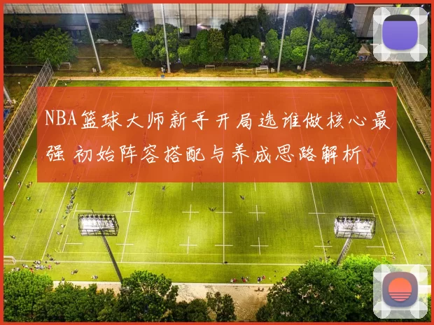 NBA篮球大师新手开局选谁做核心最强 初始阵容搭配与养成思路解析