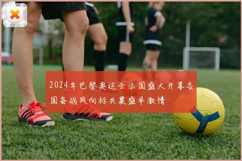 2024年巴黎奥运会法国盛大开幕各国备战风向标共襄盛举激情