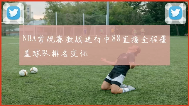 NBA常规赛激战进行中88直播全程覆盖球队排名变化