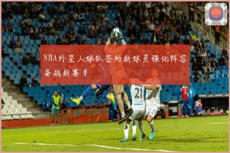 NBA外星人球队签约新球员强化阵容备战新赛季