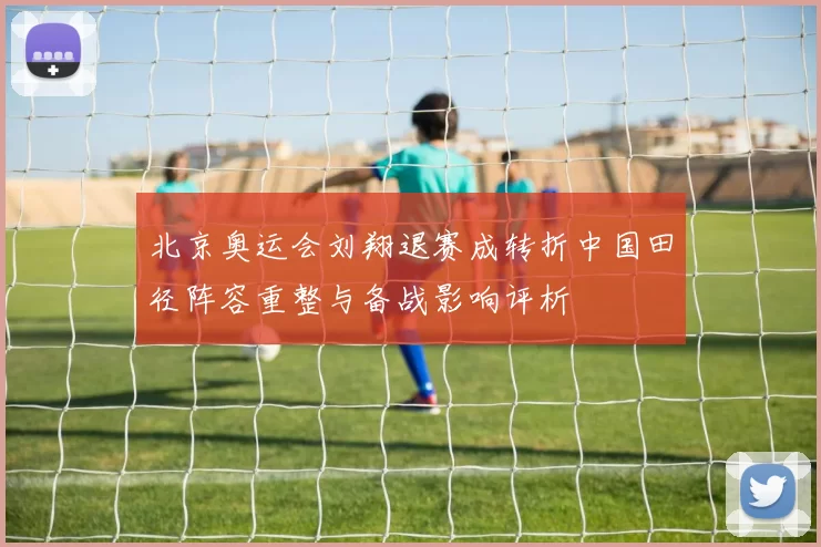 北京奥运会刘翔退赛成转折中国田径阵容重整与备战影响评析