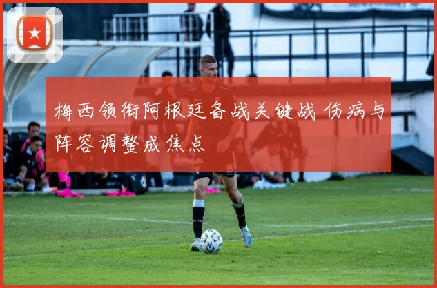 梅西领衔阿根廷备战关键战 伤病与阵容调整成焦点