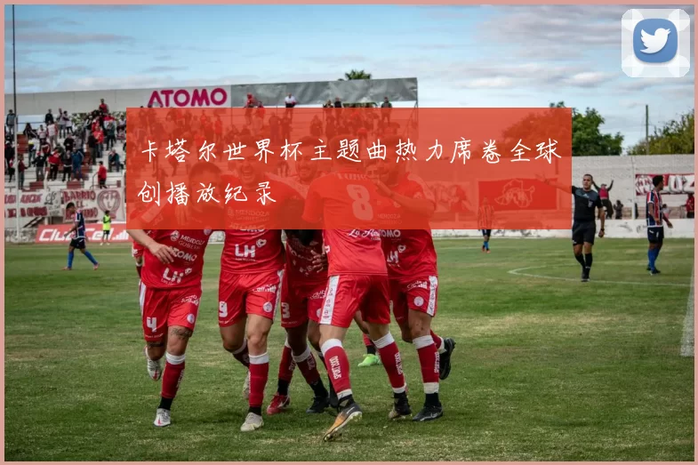 卡塔尔世界杯主题曲热力席卷全球创播放纪录