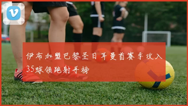 伊布加盟巴黎圣日耳曼首赛季攻入35球领跑射手榜