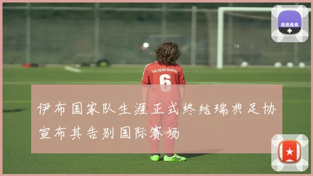 伊布国家队生涯正式终结瑞典足协宣布其告别国际赛场