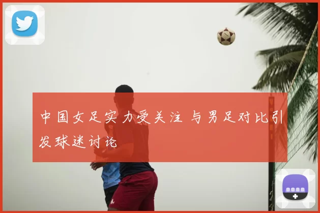 中国女足实力受关注 与男足对比引发球迷讨论