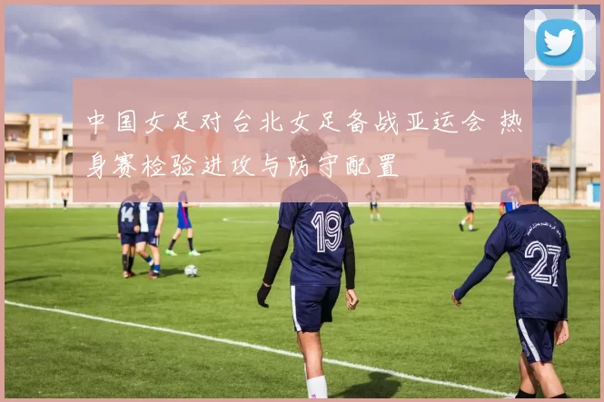 中国女足对台北女足备战亚运会 热身赛检验进攻与防守配置