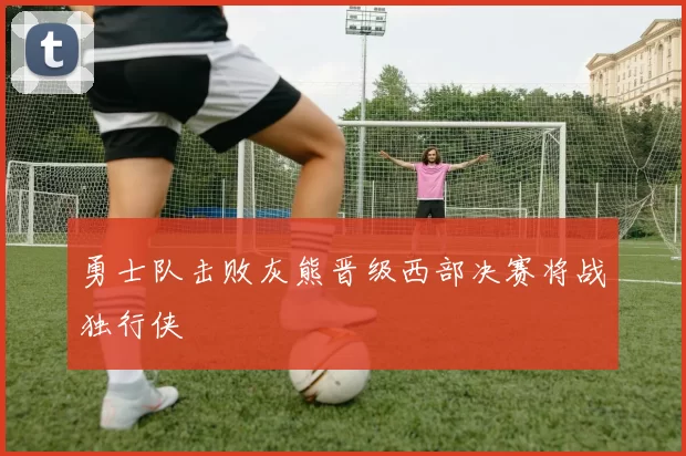 勇士队击败灰熊晋级西部决赛将战独行侠