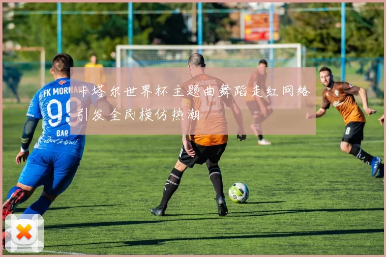 卡塔尔世界杯主题曲舞蹈走红网络引发全民模仿热潮