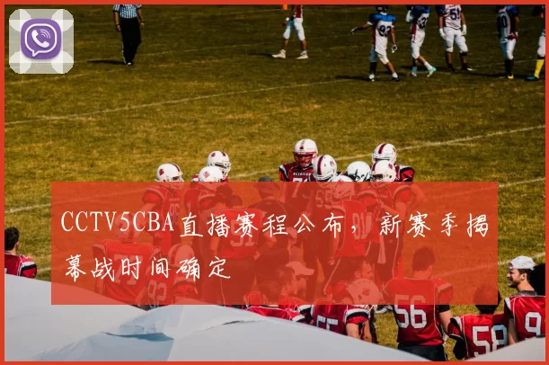CCTV5CBA直播赛程公布，新赛季揭幕战时间确定