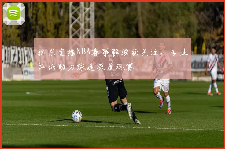 林东直播NBA赛事解读获关注，专业评论助力球迷深度观赛