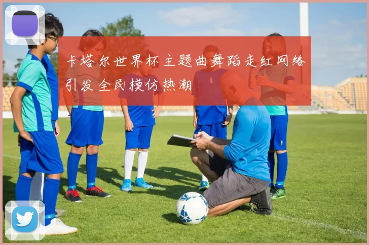 卡塔尔世界杯主题曲舞蹈走红网络引发全民模仿热潮