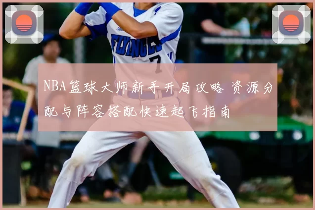 NBA篮球大师新手开局攻略 资源分配与阵容搭配快速起飞指南