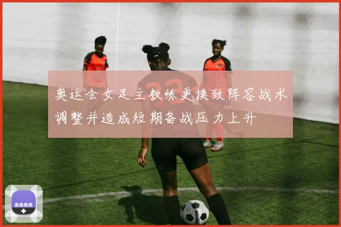 奥运会女足主教练更换致阵容战术调整并造成短期备战压力上升