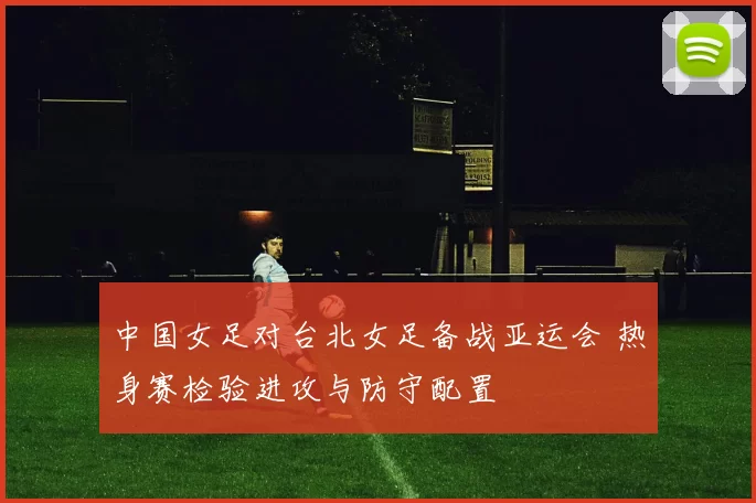 中国女足对台北女足备战亚运会 热身赛检验进攻与防守配置