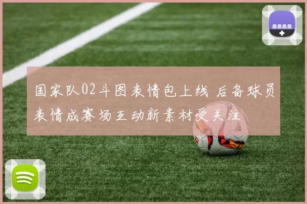 国家队02斗图表情包上线 后备球员表情成赛场互动新素材受关注