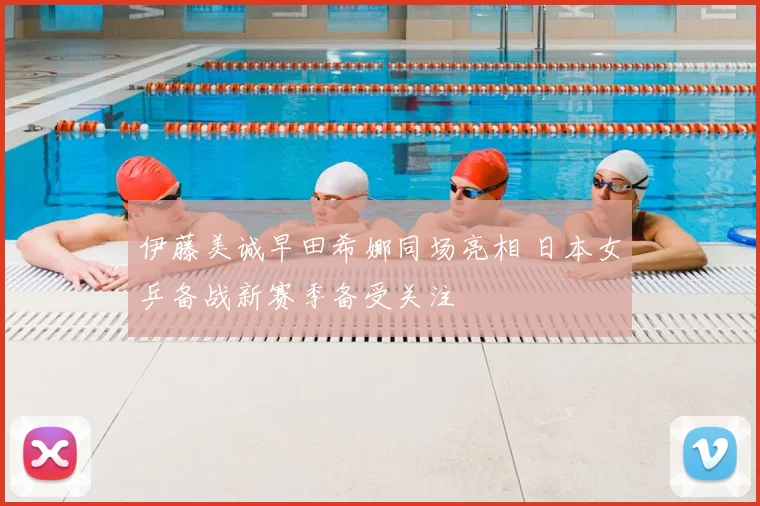伊藤美诚早田希娜同场亮相 日本女乒备战新赛季备受关注