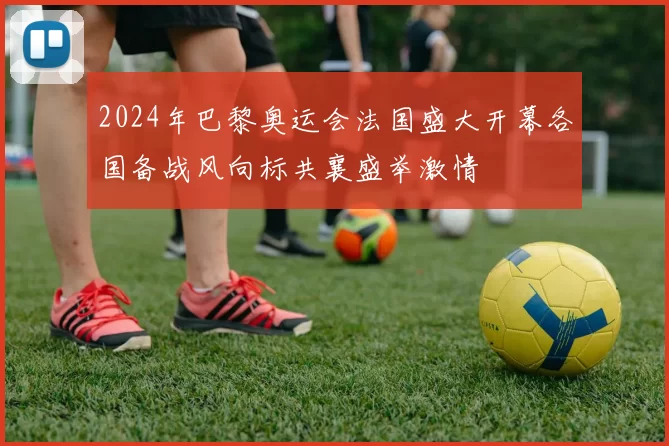 2024年巴黎奥运会法国盛大开幕各国备战风向标共襄盛举激情